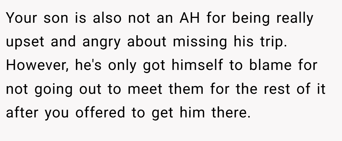 Your son is also not an AH for being really upset and angry about missing his trip. However, he's only got himself to blame for not going out to meet them for the rest of it after you offered to get him there.