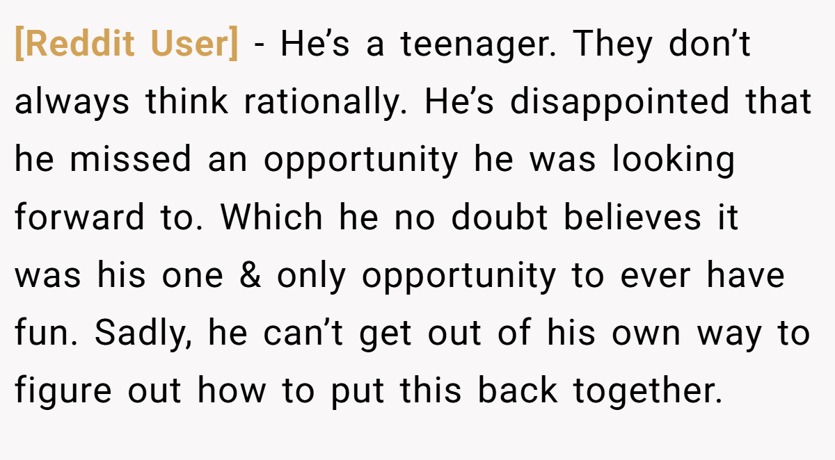 [Reddit User] − He’s a teenager. They don’t always think rationally. He’s disappointed that he missed an opportunity he was looking forward to. Which he no doubt believes it was his one & only opportunity to ever have fun. Sadly, he can’t get out of his own way to figure out how to put this back together.