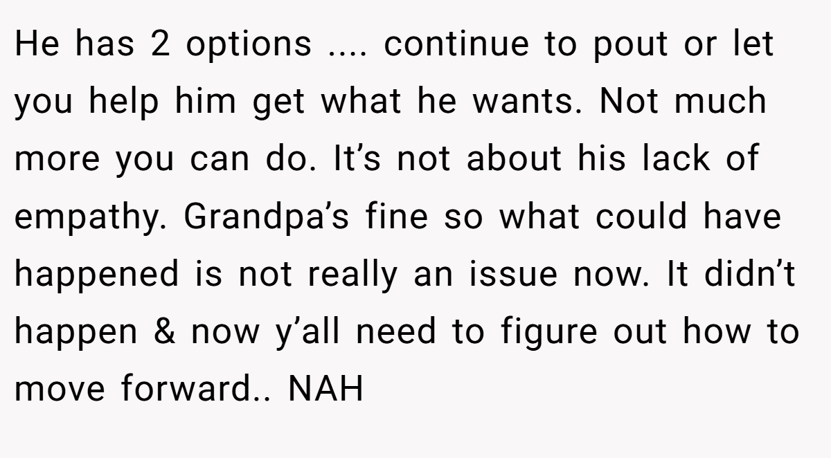He has 2 options .... continue to pout or let you help him get what he wants. Not much more you can do. It’s not about his lack of empathy. Grandpa’s fine so what could have happened is not really an issue now. It didn’t happen & now y’all need to figure out how to move forward.. NAH