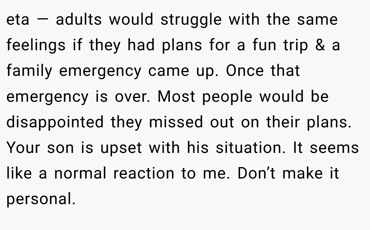 eta — adults would struggle with the same feelings if they had plans for a fun trip & a family emergency came up. Once that emergency is over. Most people would be disappointed they missed out on their plans. Your son is upset with his situation. It seems like a normal reaction to me. Don’t make it personal.