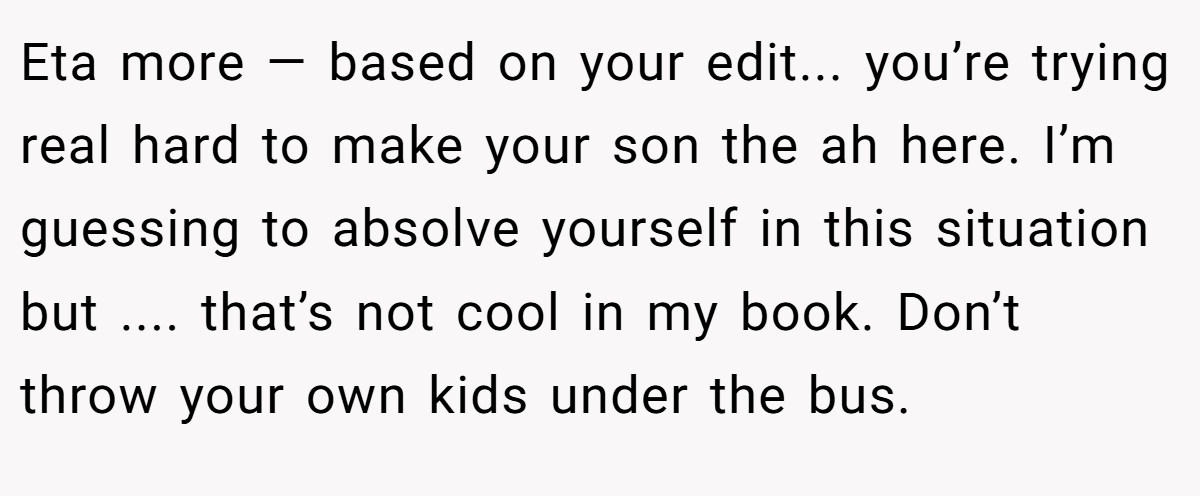 Eta more — based on your edit... you’re trying real hard to make your son the ah here. I’m guessing to absolve yourself in this situation but .... that’s not cool in my book. Don’t throw your own kids under the bus.