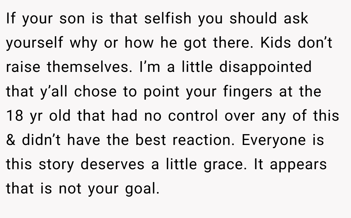 If your son is that selfish you should ask yourself why or how he got there. Kids don’t raise themselves. I’m a little disappointed that y’all chose to point your fingers at the 18 yr old that had no control over any of this & didn’t have the best reaction. Everyone is this story deserves a little grace. It appears that is not your goal.