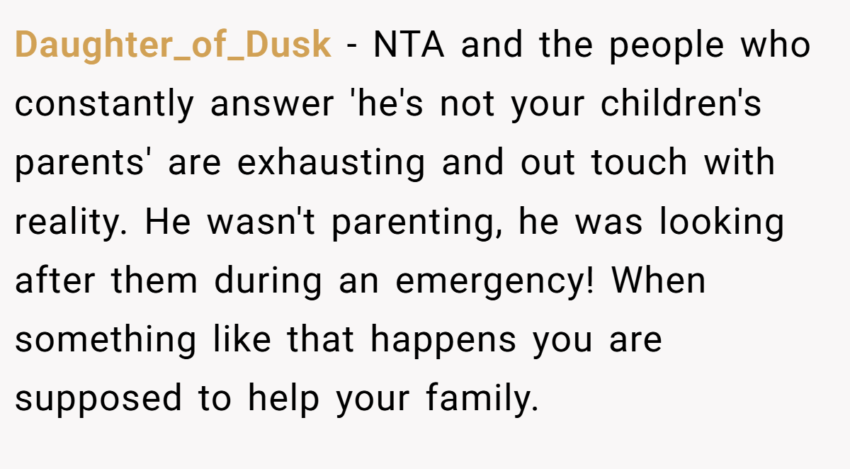 Daughter_of_Dusk − NTA and the people who constantly answer 'he's not your children's parents' are exhausting and out touch with reality. He wasn't parenting, he was looking after them during an emergency! When something like that happens you are supposed to help your family.