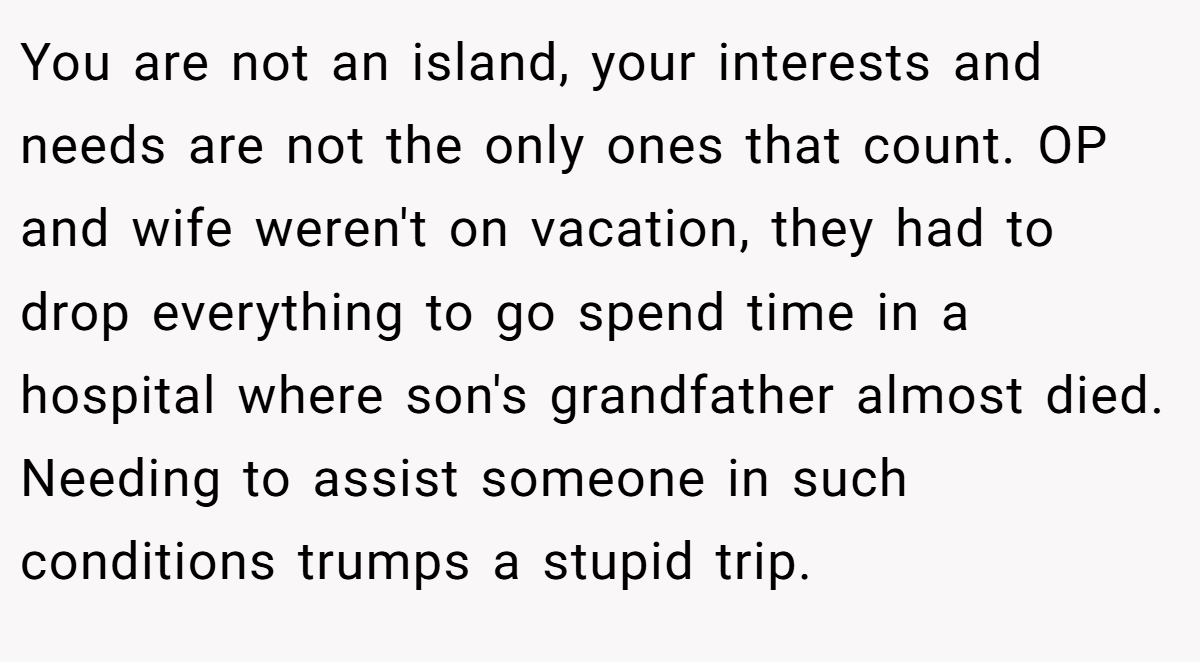 You are not an island, your interests and needs are not the only ones that count. OP and wife weren't on vacation, they had to drop everything to go spend time in a hospital where son's grandfather almost died. Needing to assist someone in such conditions trumps a stupid trip.