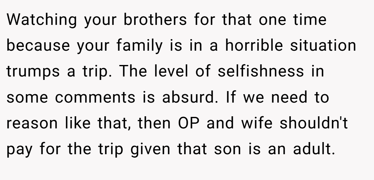Watching your brothers for that one time because your family is in a horrible situation trumps a trip. The level of selfishness in some comments is absurd. If we need to reason like that, then OP and wife shouldn't pay for the trip given that son is an adult.