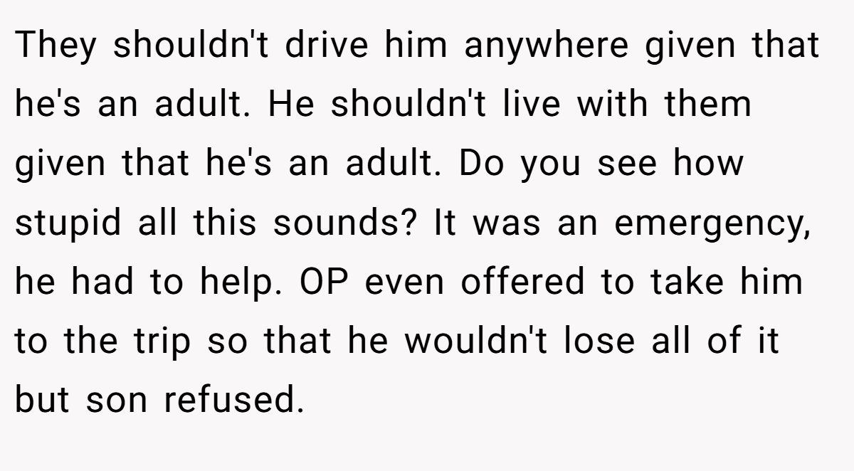 They shouldn't drive him anywhere given that he's an adult. He shouldn't live with them given that he's an adult. Do you see how stupid all this sounds? It was an emergency, he had to help. OP even offered to take him to the trip so that he wouldn't lose all of it but son refused.