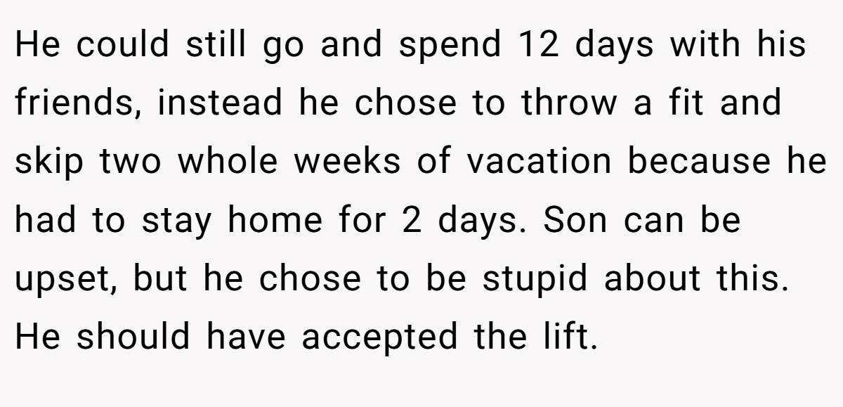 He could still go and spend 12 days with his friends, instead he chose to throw a fit and skip two whole weeks of vacation because he had to stay home for 2 days. Son can be upset, but he chose to be stupid about this. He should have accepted the lift.