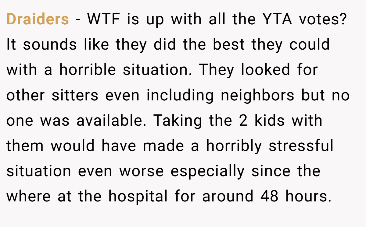 Draiders − WTF is up with all the YTA votes? It sounds like they did the best they could with a horrible situation. They looked for other sitters even including neighbors but no one was available. Taking the 2 kids with them would have made a horribly stressful situation even worse especially since the where at the hospital for around 48 hours.