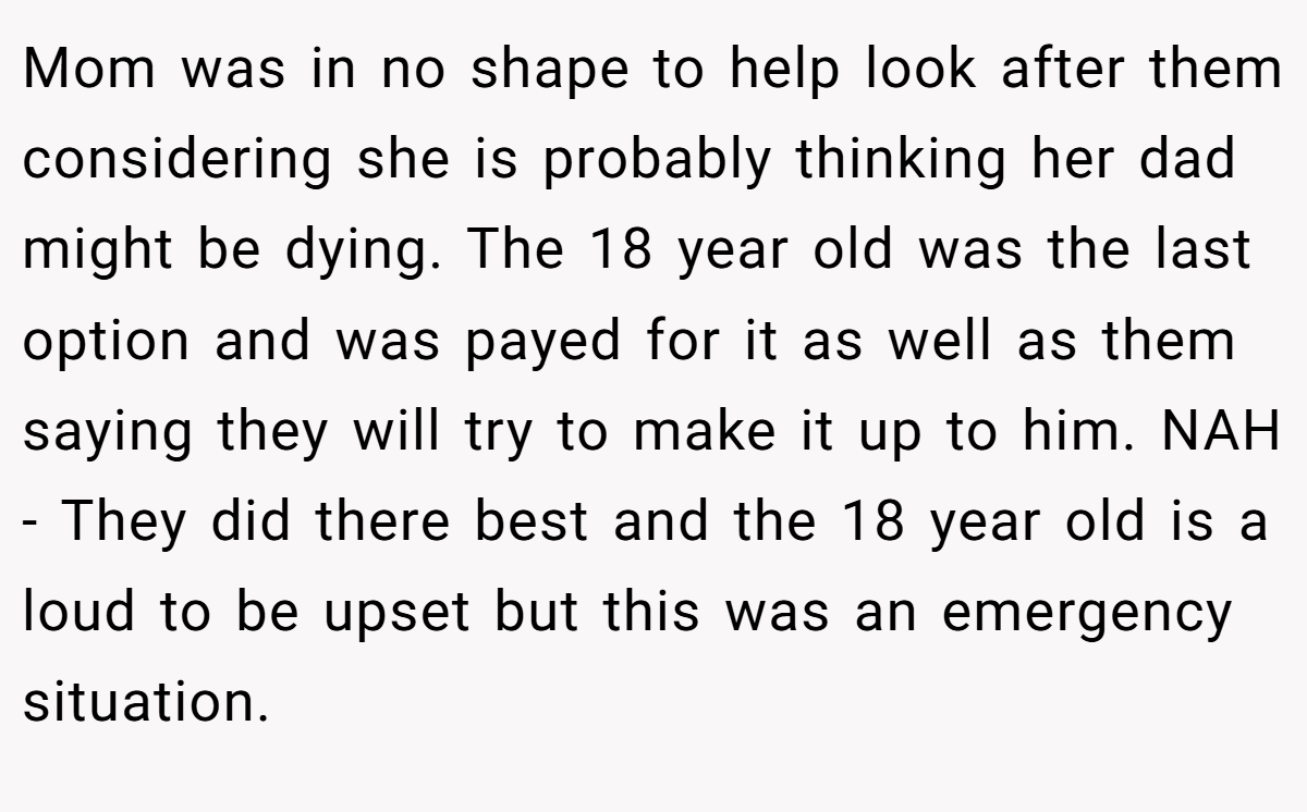 Mom was in no shape to help look after them considering she is probably thinking her dad might be dying. The 18 year old was the last option and was payed for it as well as them saying they will try to make it up to him. NAH - They did there best and the 18 year old is a loud to be upset but this was an emergency situation.