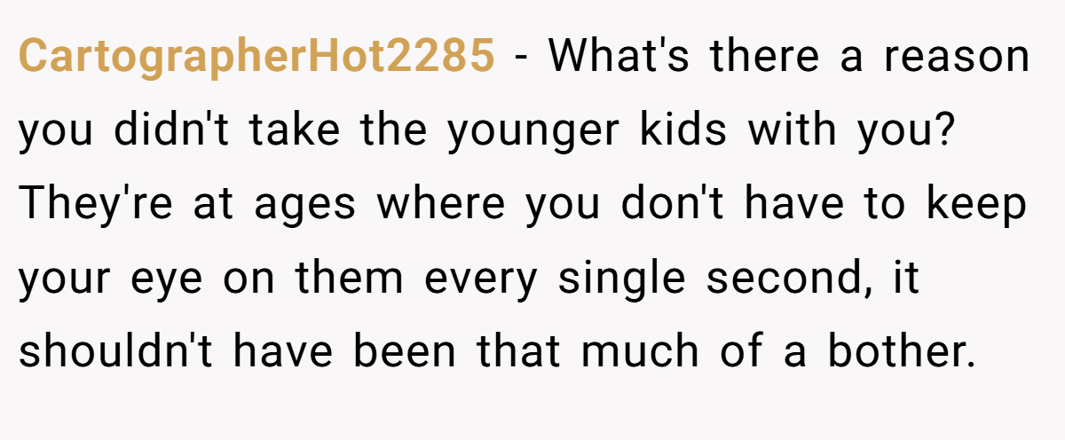 CartographerHot2285 − What's there a reason you didn't take the younger kids with you? They're at ages where you don't have to keep your eye on them every single second, it shouldn't have been that much of a bother.