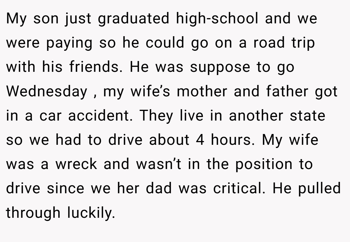 My son just graduated high-school and we were paying so he could go on a road trip with his friends. He was suppose to go Wednesday , my wife’s mother and father got in a car accident. They live in another state so we had to drive about 4 hours. My wife was a wreck and wasn’t in the position to drive since we her dad was critical. He pulled through luckily.