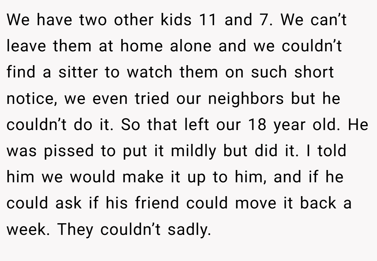 We have two other kids 11 and 7. We can’t leave them at home alone and we couldn’t find a sitter to watch them on such short notice, we even tried our neighbors but he couldn’t do it. So that left our 18 year old. He was pissed to put it mildly but did it. I told him we would make it up to him, and if he could ask if his friend could move it back a week. They couldn’t sadly.
