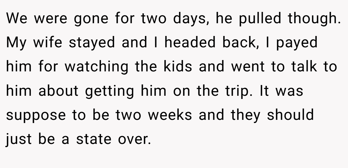 We were gone for two days, he pulled though. My wife stayed and I headed back, I payed him for watching the kids and went to talk to him about getting him on the trip. It was suppose to be two weeks and they should just be a state over.