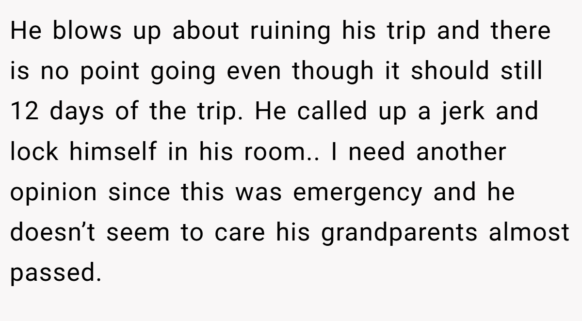 He blows up about ruining his trip and there is no point going even though it should still 12 days of the trip. He called up a jerk and lock himself in his room.. I need another opinion since this was emergency and he doesn’t seem to care his grandparents almost passed.