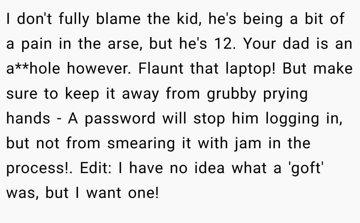 I don't fully blame the kid, he's being a bit of a pain in the arse, but he's 12. Your dad is an a**hole however. Flaunt that laptop! But make sure to keep it away from grubby prying hands - A password will stop him logging in, but not from smearing it with jam in the process!. Edit: I have no idea what a 'goft' was, but I want one!
