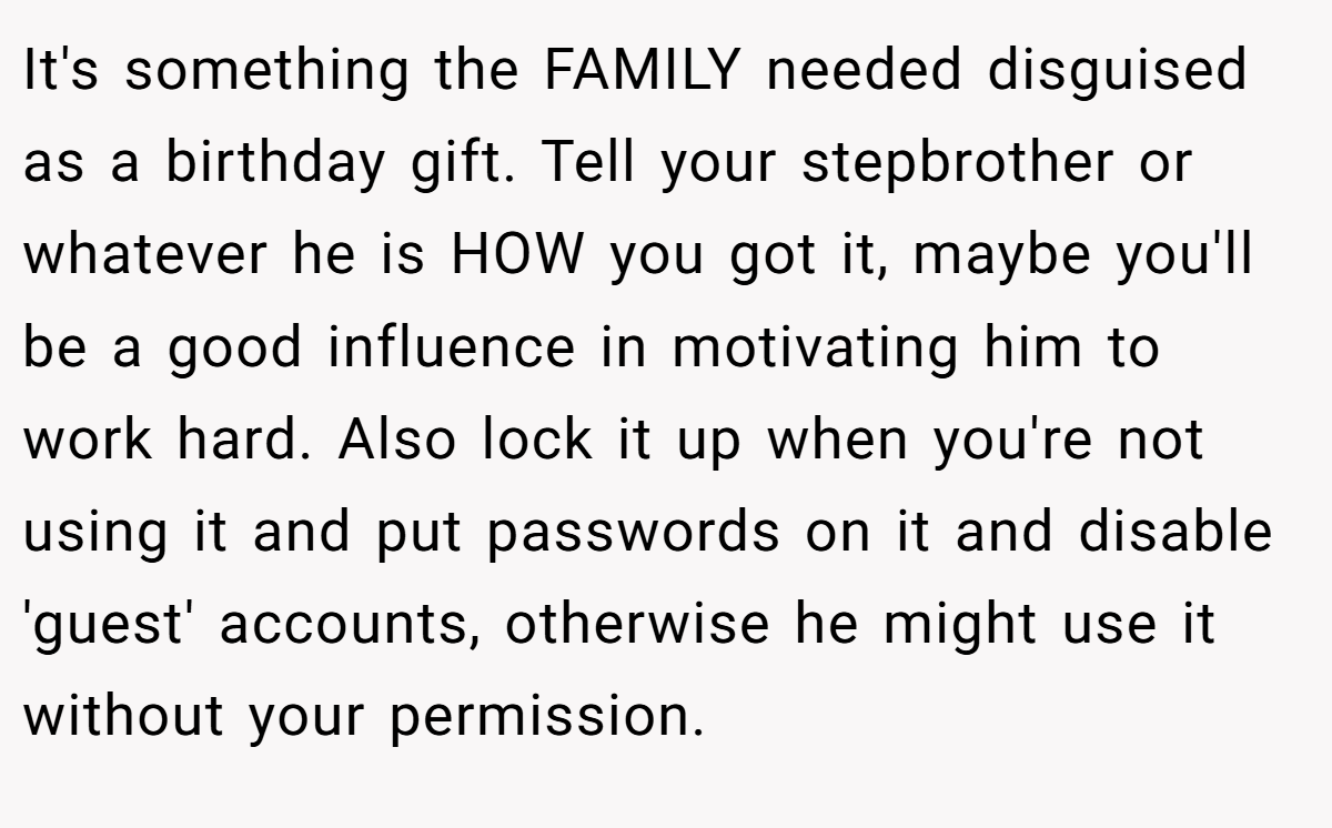 It's something the FAMILY needed disguised as a birthday gift. Tell your stepbrother or whatever he is HOW you got it, maybe you'll be a good influence in motivating him to work hard. Also lock it up when you're not using it and put passwords on it and disable 'guest' accounts, otherwise he might use it without your permission.