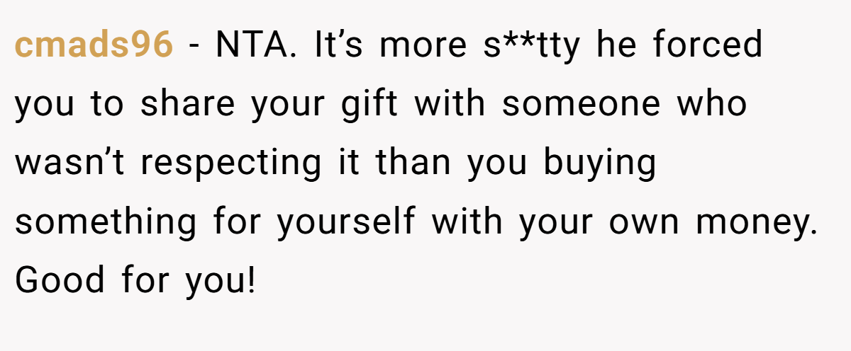 cmads96 − NTA. It’s more s**tty he forced you to share your gift with someone who wasn’t respecting it than you buying something for yourself with your own money. Good for you!