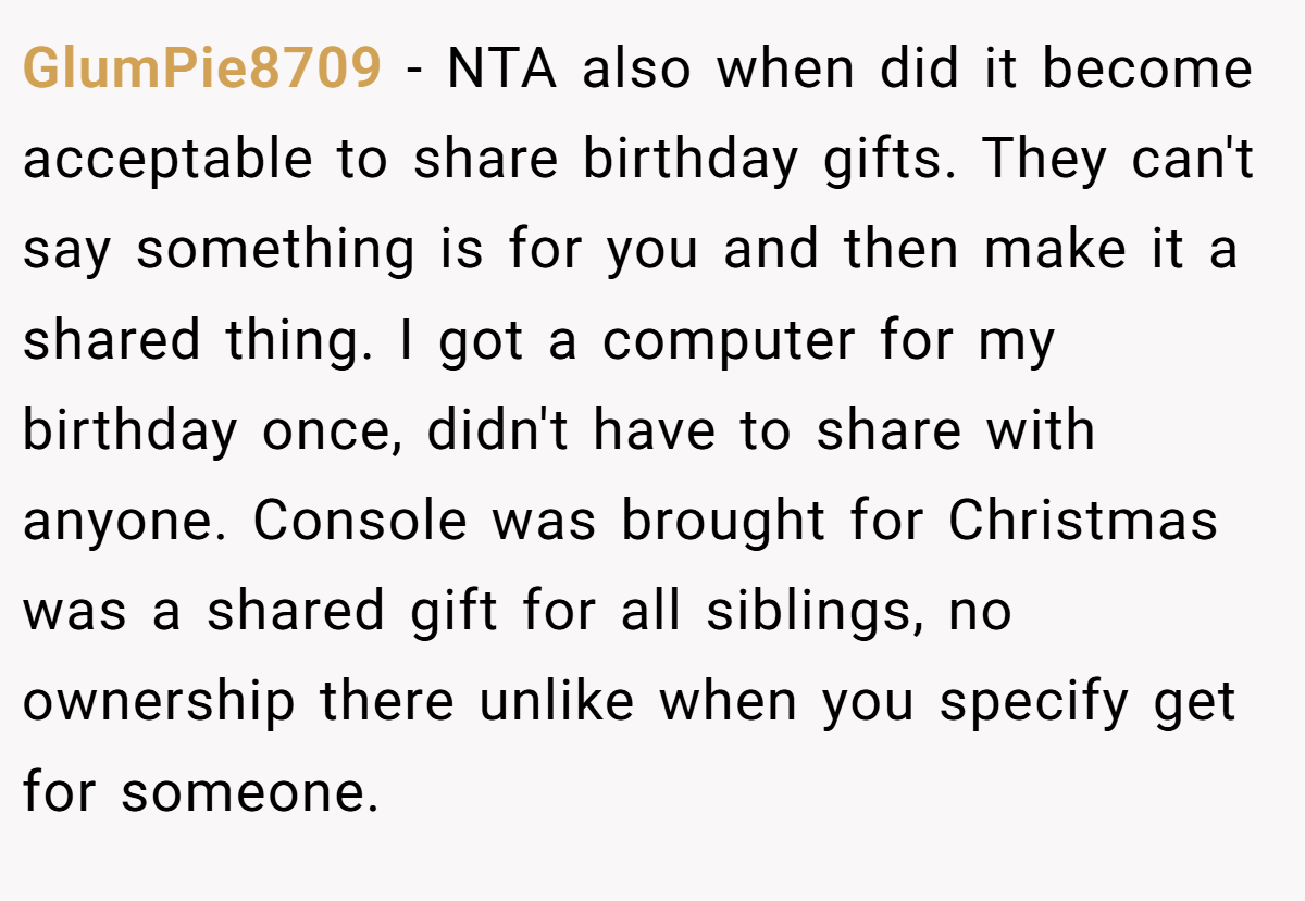 GlumPie8709 − NTA also when did it become acceptable to share birthday gifts. They can't say something is for you and then make it a shared thing. I got a computer for my birthday once, didn't have to share with anyone. Console was brought for Christmas was a shared gift for all siblings, no ownership there unlike when you specify get for someone.