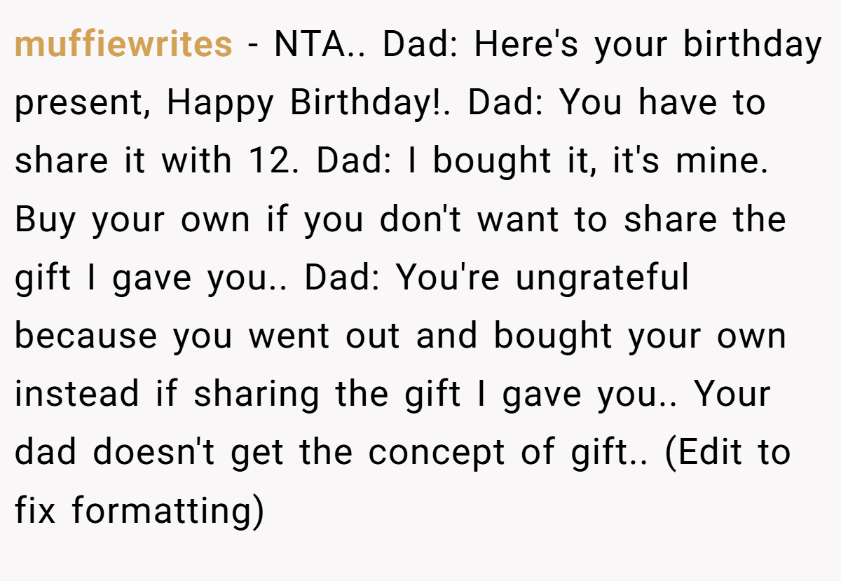 muffiewrites − NTA.. Dad: Here's your birthday present, Happy Birthday!. Dad: You have to share it with 12. Dad: I bought it, it's mine. Buy your own if you don't want to share the gift I gave you.. Dad: You're ungrateful because you went out and bought your own instead if sharing the gift I gave you.. Your dad doesn't get the concept of gift.. (Edit to fix formatting)
