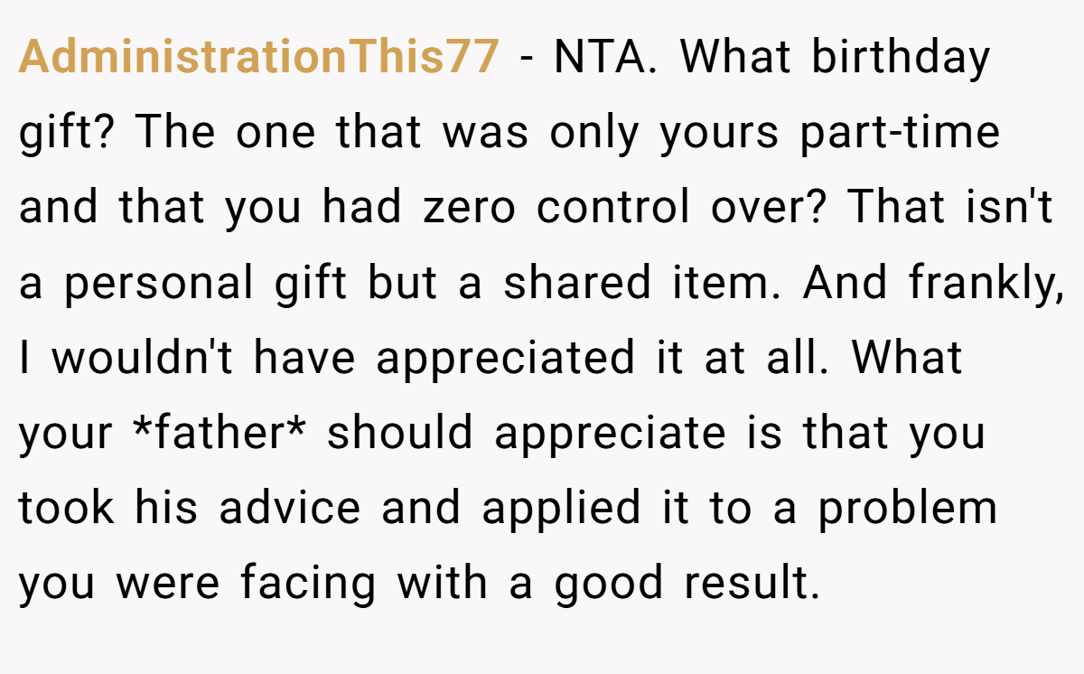 AdministrationThis77 − NTA. What birthday gift? The one that was only yours part-time and that you had zero control over? That isn't a personal gift but a shared item. And frankly, I wouldn't have appreciated it at all. What your *father* should appreciate is that you took his advice and applied it to a problem you were facing with a good result.