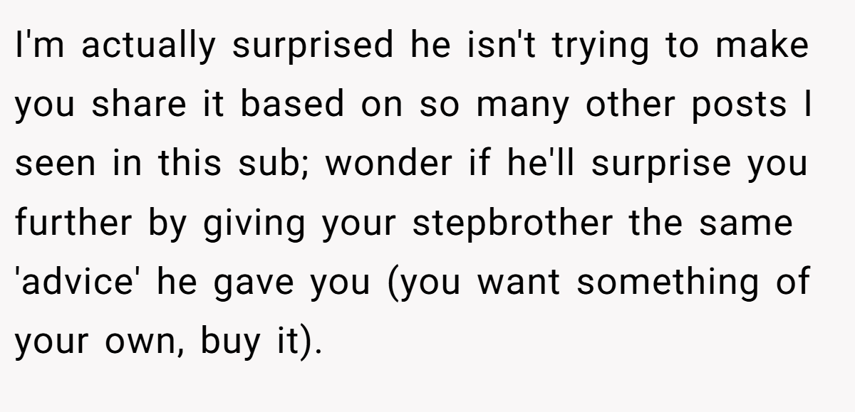 I'm actually surprised he isn't trying to make you share it based on so many other posts I seen in this sub; wonder if he'll surprise you further by giving your stepbrother the same 'advice' he gave you (you want something of your own, buy it).