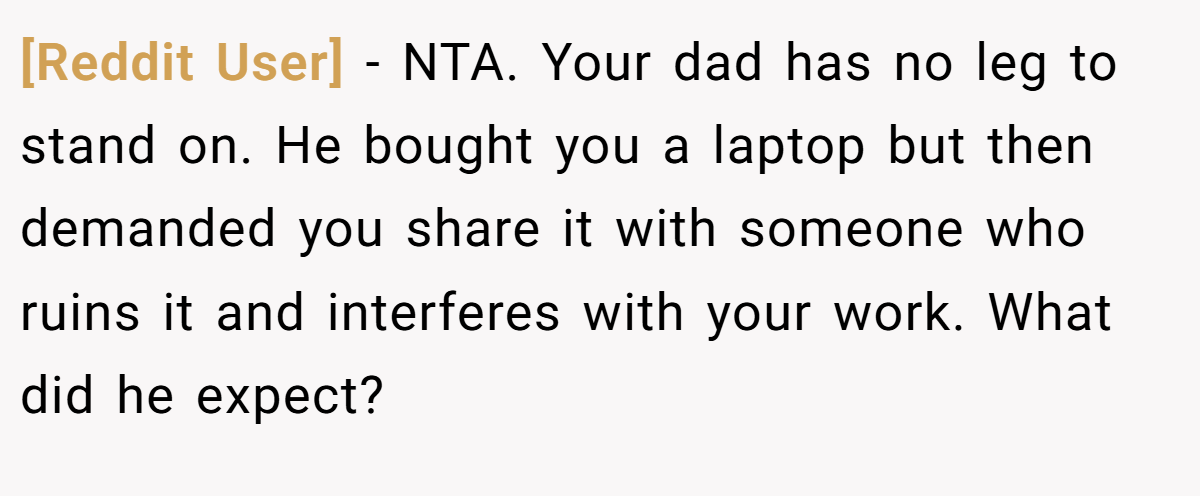 [Reddit User] − NTA. Your dad has no leg to stand on. He bought you a laptop but then demanded you share it with someone who ruins it and interferes with your work. What did he expect?