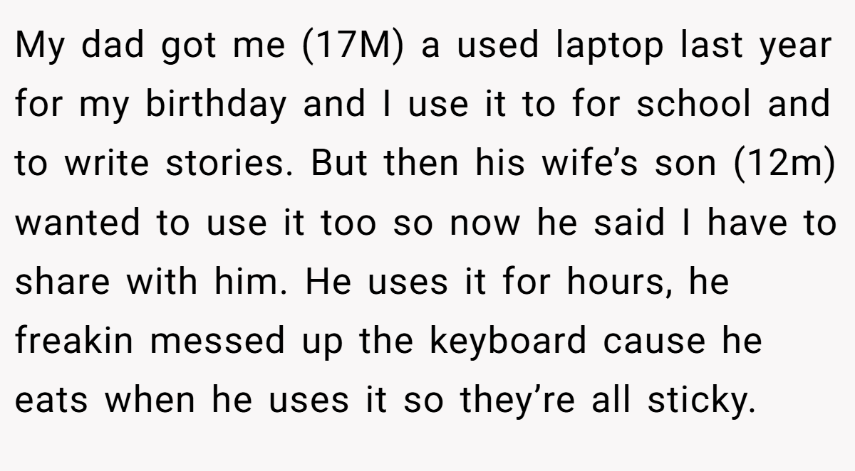 My dad got me (17M) a used laptop last year for my birthday and I use it to for school and to write stories. But then his wife’s son (12m) wanted to use it too so now he said I have to share with him. He uses it for hours, he freakin messed up the keyboard cause he eats when he uses it so they’re all sticky.