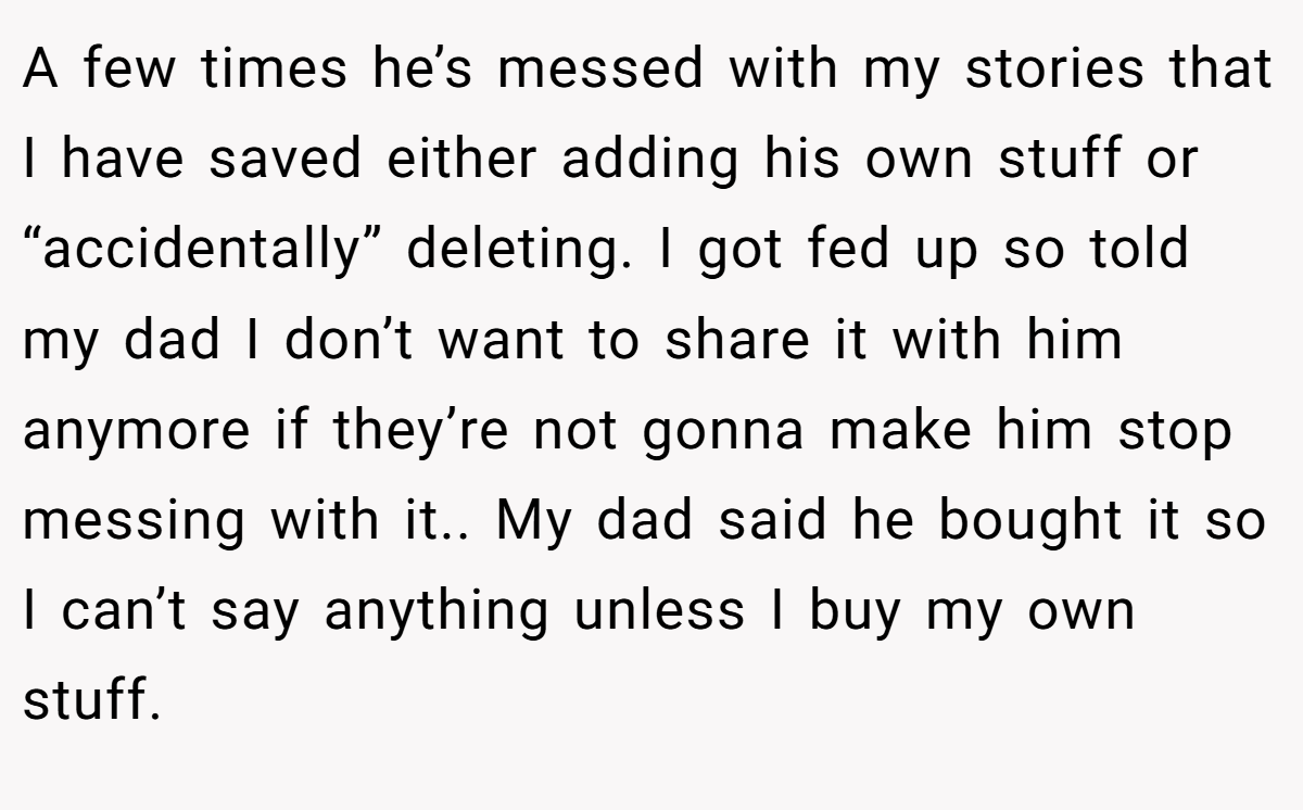 A few times he’s messed with my stories that I have saved either adding his own stuff or “accidentally” deleting. I got fed up so told my dad I don’t want to share it with him anymore if they’re not gonna make him stop messing with it.. My dad said he bought it so I can’t say anything unless I buy my own stuff.