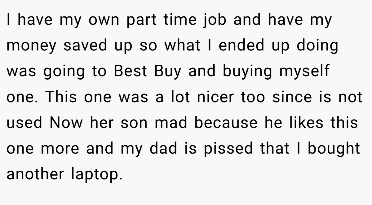 I have my own part time job and have my money saved up so what I ended up doing was going to Best Buy and buying myself one. This one was a lot nicer too since is not used Now her son mad because he likes this one more and my dad is pissed that I bought another laptop.