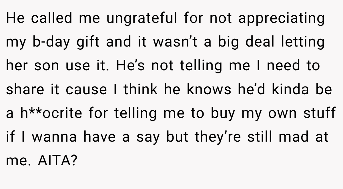 He called me ungrateful for not appreciating my b-day gift and it wasn’t a big deal letting her son use it. He’s not telling me I need to share it cause I think he knows he’d kinda be a h**ocrite for telling me to buy my own stuff if I wanna have a say but they’re still mad at me. AITA?