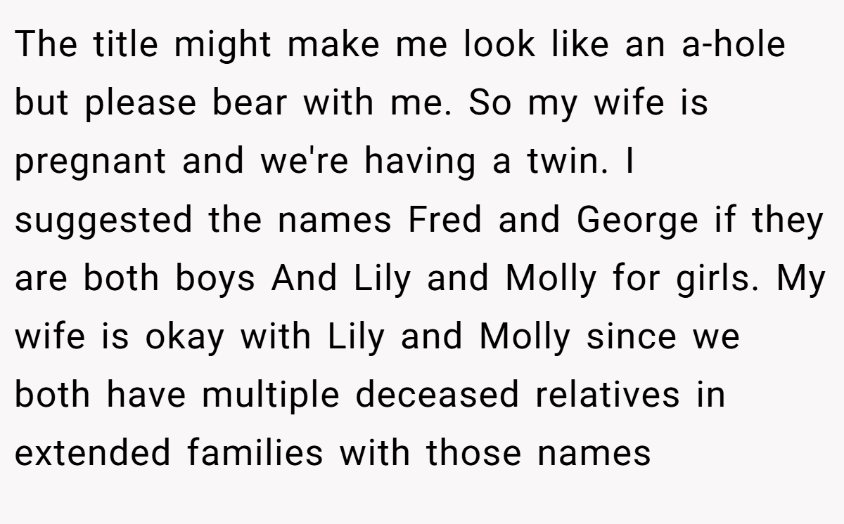 The title might make me look like an a-hole but please bear with me. So my wife is pregnant and we're having a twin. I suggested the names Fred and George if they are both boys And Lily and Molly for girls. My wife is okay with Lily and Molly since we both have multiple deceased relatives in extended families with those names