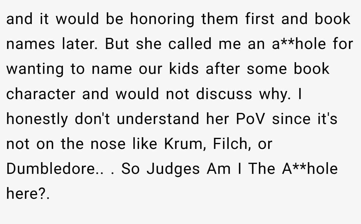 and it would be honoring them first and book names later. But she called me an a**hole for wanting to name our kids after some book character and would not discuss why. I honestly don't understand her PoV since it's not on the nose like Krum, Filch, or Dumbledore.. ​. So Judges Am I The A**hole here?. ​