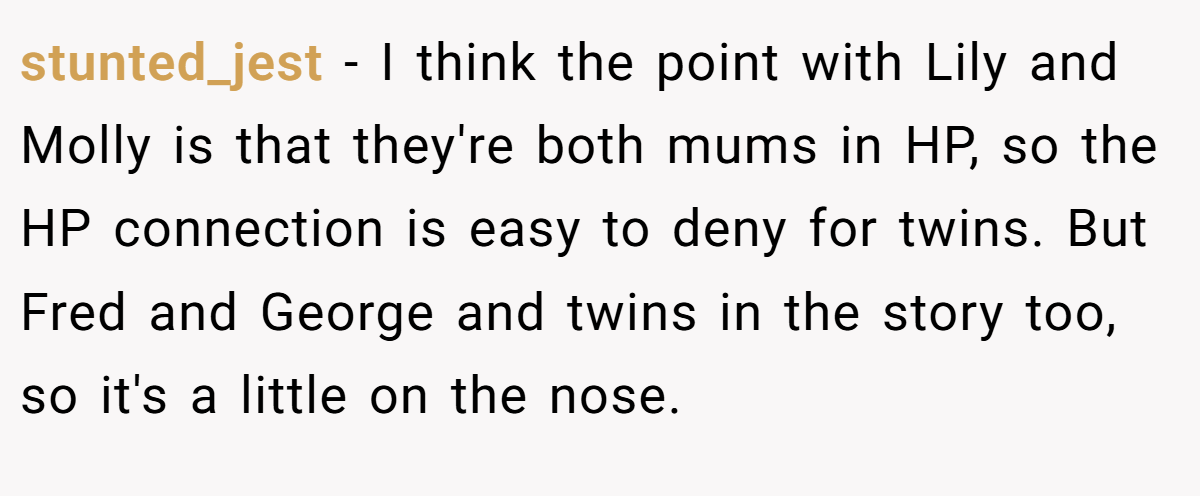 stunted_jest − I think the point with Lily and Molly is that they're both mums in HP, so the HP connection is easy to deny for twins. But Fred and George and twins in the story too, so it's a little on the nose.