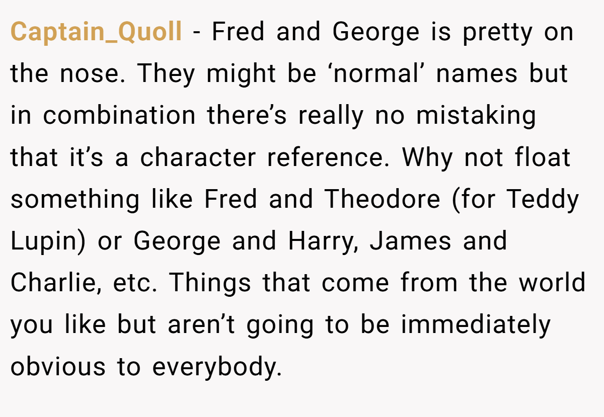 Captain_Quoll − Fred and George is pretty on the nose. They might be ‘normal’ names but in combination there’s really no mistaking that it’s a character reference. Why not float something like Fred and Theodore (for Teddy Lupin) or George and Harry, James and Charlie, etc. Things that come from the world you like but aren’t going to be immediately obvious to everybody.