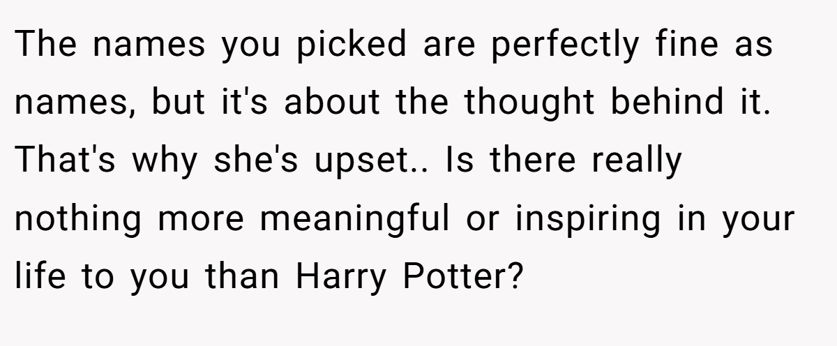 The names you picked are perfectly fine as names, but it's about the thought behind it. That's why she's upset.. Is there really nothing more meaningful or inspiring in your life to you than Harry Potter?