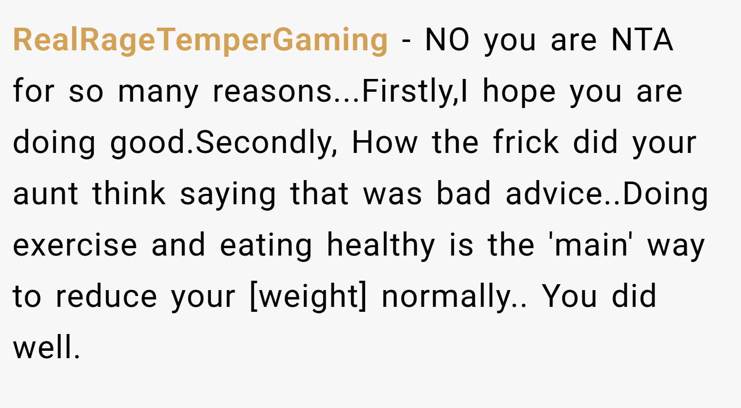 RealRageTemperGaming − NO you are NTA for so many reasons...Firstly,I hope you are doing good.Secondly, How the frick did your aunt think saying that was bad advice..Doing exercise and eating healthy is the 'main' way to reduce your [weight] normally.. You did well.