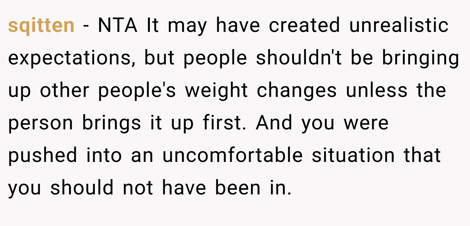 sqitten − NTA It may have created unrealistic expectations, but people shouldn't be bringing up other people's weight changes unless the person brings it up first. And you were pushed into an uncomfortable situation that you should not have been in.