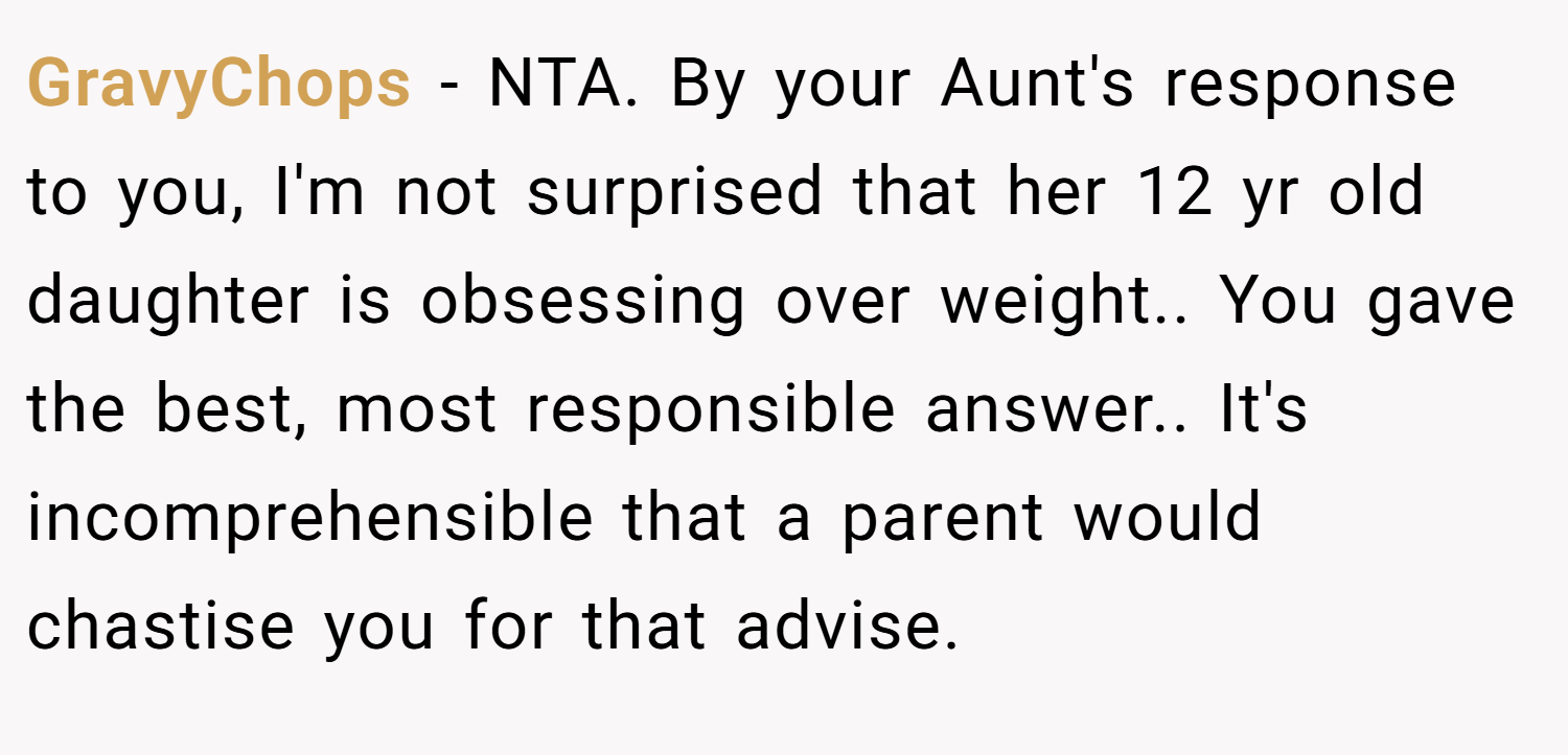 GravyChops − NTA. By your Aunt's response to you, I'm not surprised that her 12 yr old daughter is obsessing over weight.. You gave the best, most responsible answer.. It's incomprehensible that a parent would chastise you for that advise.