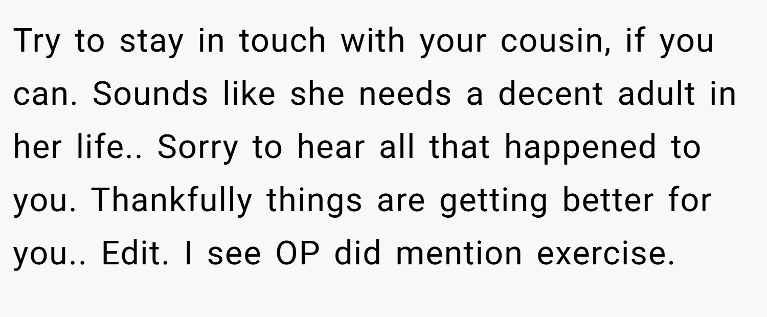 Try to stay in touch with your cousin, if you can. Sounds like she needs a decent adult in her life.. Sorry to hear all that happened to you. Thankfully things are getting better for you.. Edit. I see OP did mention exercise.