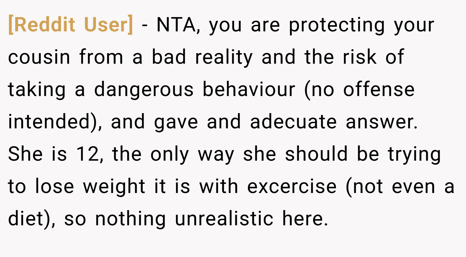 [Reddit User] − NTA, you are protecting your cousin from a bad reality and the risk of taking a dangerous behaviour (no offense intended), and gave and adecuate answer. She is 12, the only way she should be trying to lose weight it is with excercise (not even a diet), so nothing unrealistic here.