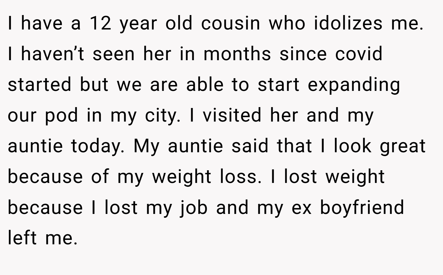 I have a 12 year old cousin who idolizes me. I haven’t seen her in months since covid started but we are able to start expanding our pod in my city. I visited her and my auntie today. My auntie said that I look great because of my weight loss. I lost weight because I lost my job and my ex boyfriend left me.