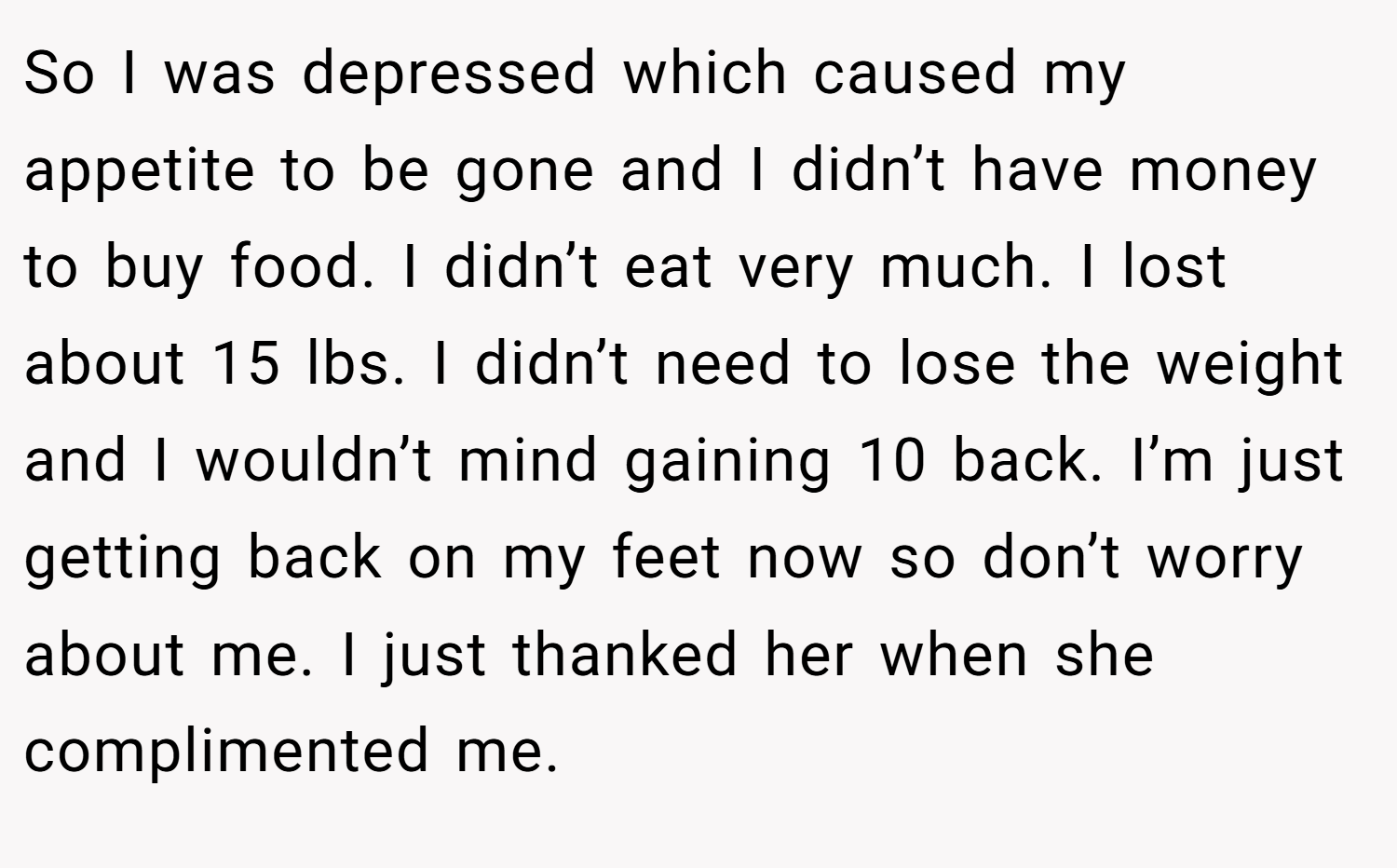 So I was depressed which caused my appetite to be gone and I didn’t have money to buy food. I didn’t eat very much. I lost about 15 lbs. I didn’t need to lose the weight and I wouldn’t mind gaining 10 back. I’m just getting back on my feet now so don’t worry about me. I just thanked her when she complimented me.