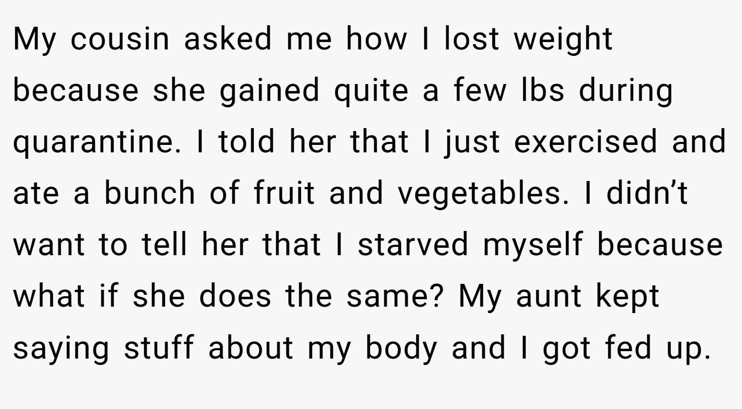 My cousin asked me how I lost weight because she gained quite a few lbs during quarantine. I told her that I just exercised and ate a bunch of fruit and vegetables. I didn’t want to tell her that I starved myself because what if she does the same? My aunt kept saying stuff about my body and I got fed up.