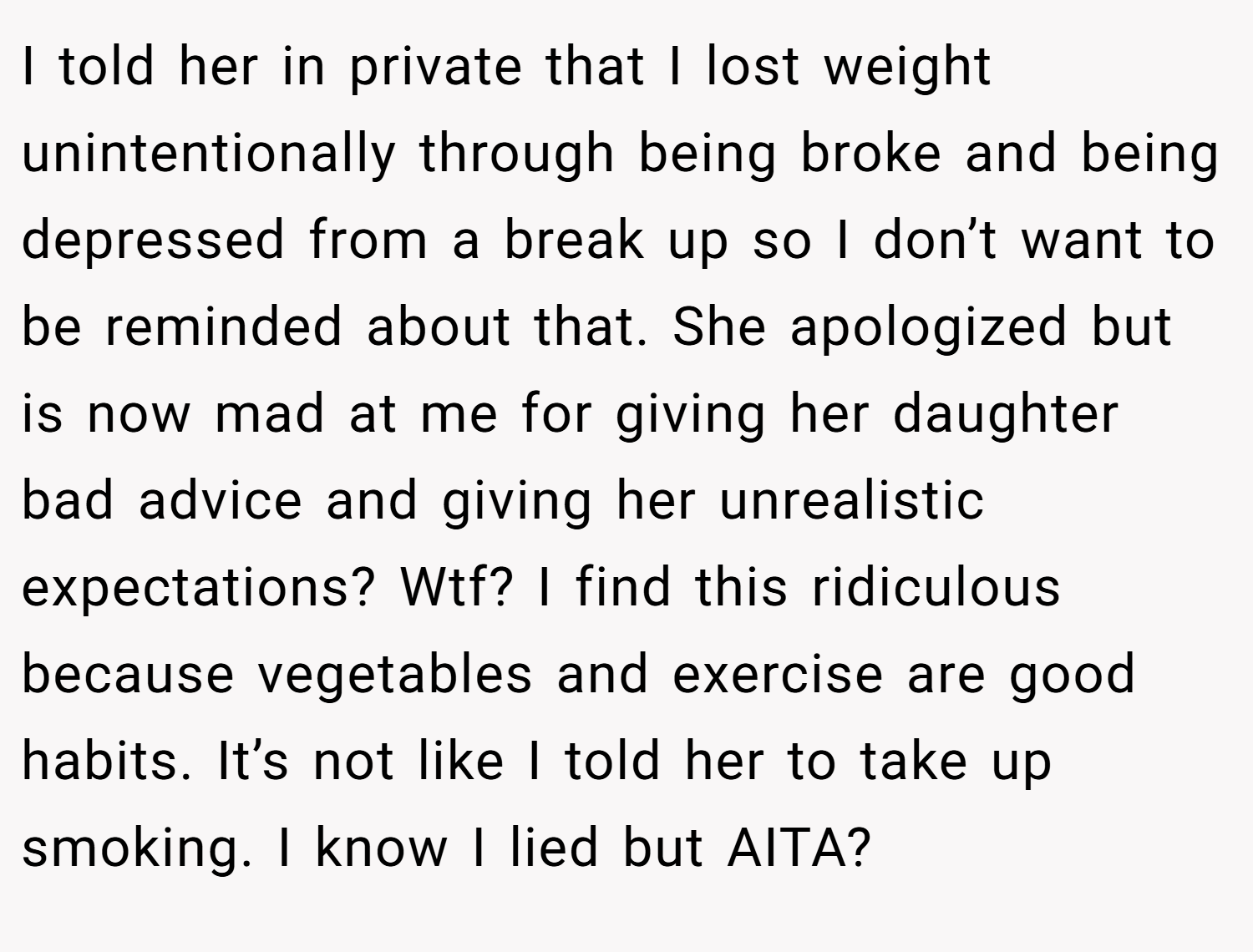 I told her in private that I lost weight unintentionally through being broke and being depressed from a break up so I don’t want to be reminded about that. She apologized but is now mad at me for giving her daughter bad advice and giving her unrealistic expectations? Wtf? I find this ridiculous because vegetables and exercise are good habits. It’s not like I told her to take up smoking. I know I lied but AITA?