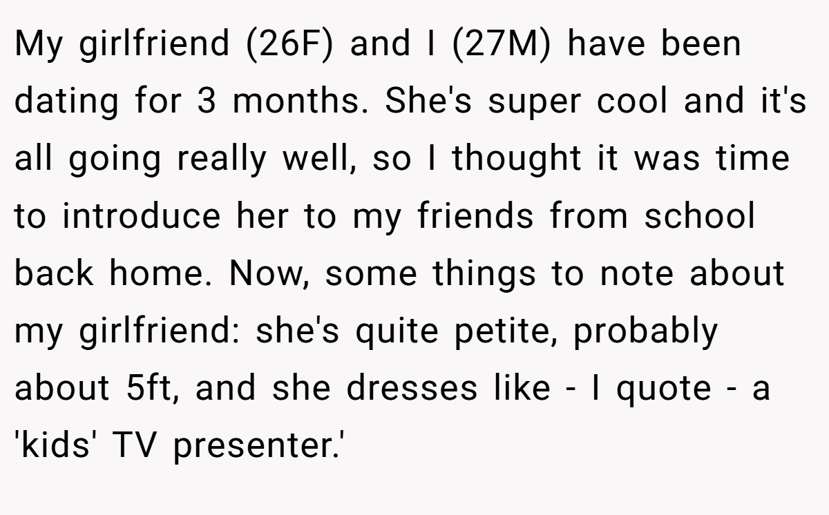 My girlfriend (26F) and I (27M) have been dating for 3 months. She's super cool and it's all going really well, so I thought it was time to introduce her to my friends from school back home. Now, some things to note about my girlfriend: she's quite petite, probably about 5ft, and she dresses like - I quote - a 'kids' TV presenter.'