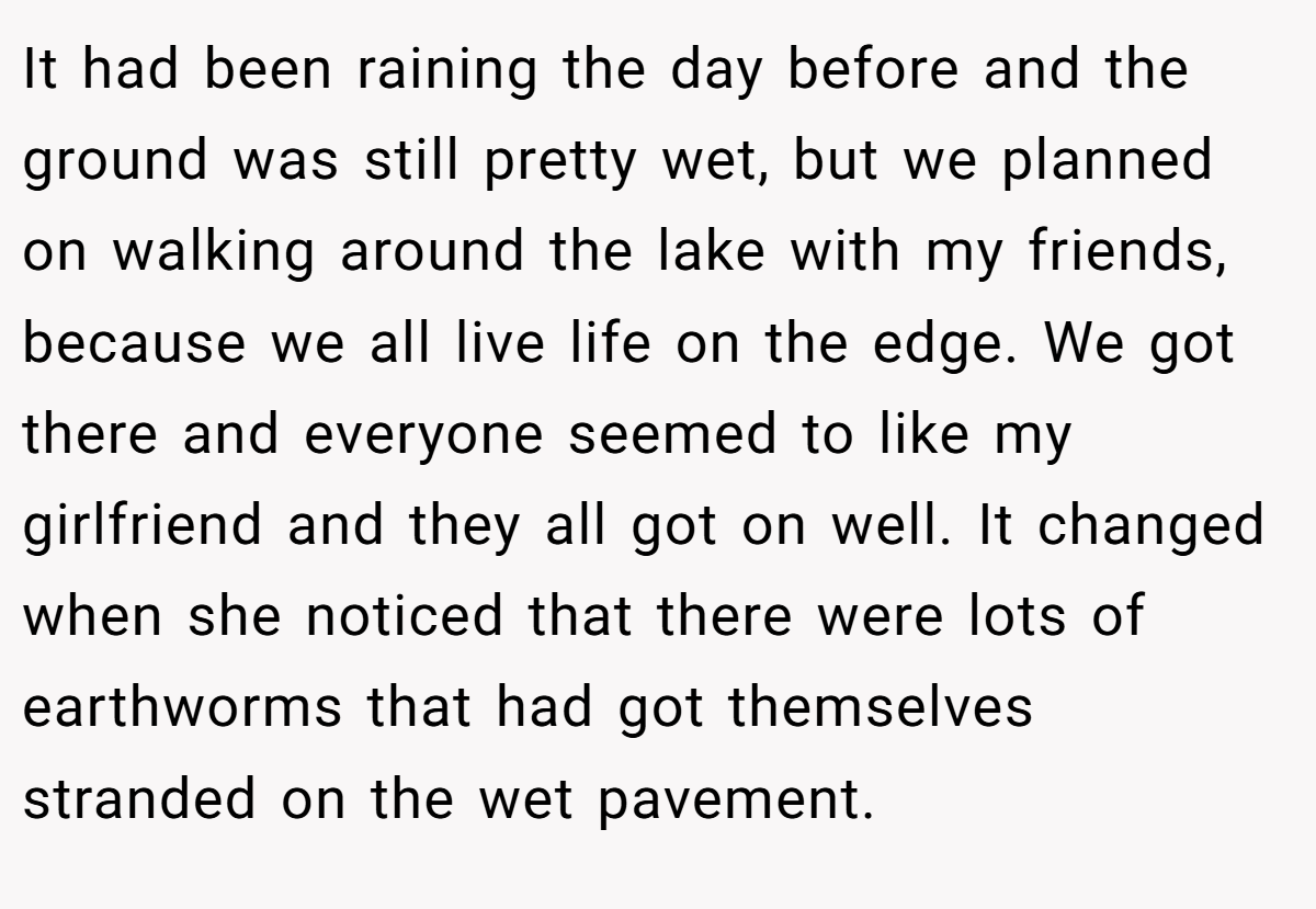 It had been raining the day before and the ground was still pretty wet, but we planned on walking around the lake with my friends, because we all live life on the edge. We got there and everyone seemed to like my girlfriend and they all got on well. It changed when she noticed that there were lots of earthworms that had got themselves stranded on the wet pavement.