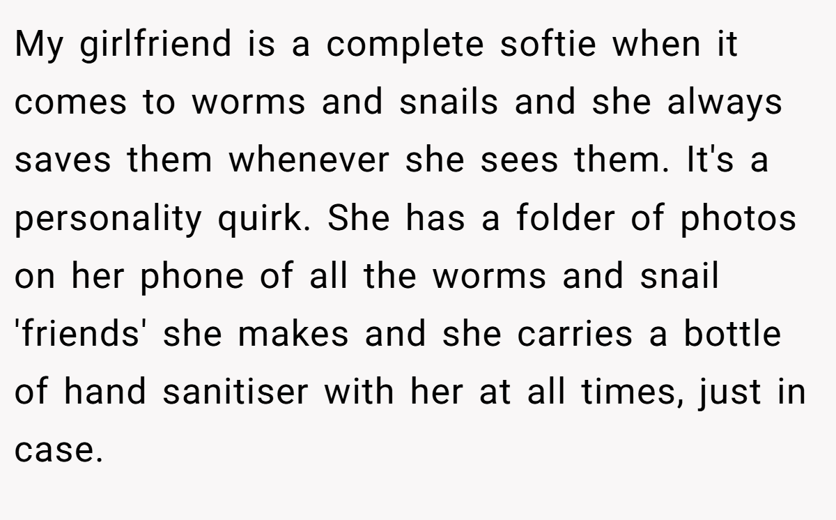 My girlfriend is a complete softie when it comes to worms and snails and she always saves them whenever she sees them. It's a personality quirk. She has a folder of photos on her phone of all the worms and snail 'friends' she makes and she carries a bottle of hand sanitiser with her at all times, just in case.