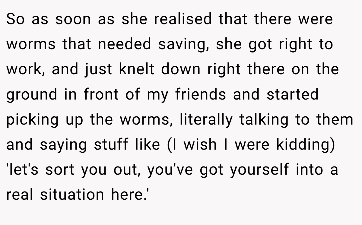 So as soon as she realised that there were worms that needed saving, she got right to work, and just knelt down right there on the ground in front of my friends and started picking up the worms, literally talking to them and saying stuff like (I wish I were kidding) 'let's sort you out, you've got yourself into a real situation here.'