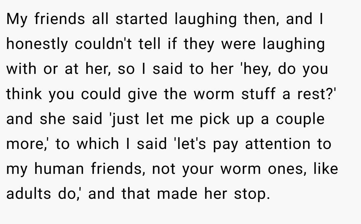 My friends all started laughing then, and I honestly couldn't tell if they were laughing with or at her, so I said to her 'hey, do you think you could give the worm stuff a rest?' and she said 'just let me pick up a couple more,' to which I said 'let's pay attention to my human friends, not your worm ones, like adults do,' and that made her stop.