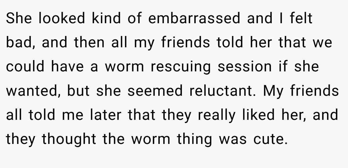 She looked kind of embarrassed and I felt bad, and then all my friends told her that we could have a worm rescuing session if she wanted, but she seemed reluctant. My friends all told me later that they really liked her, and they thought the worm thing was cute.